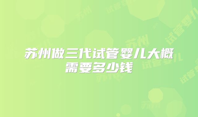 苏州做三代试管婴儿大概需要多少钱