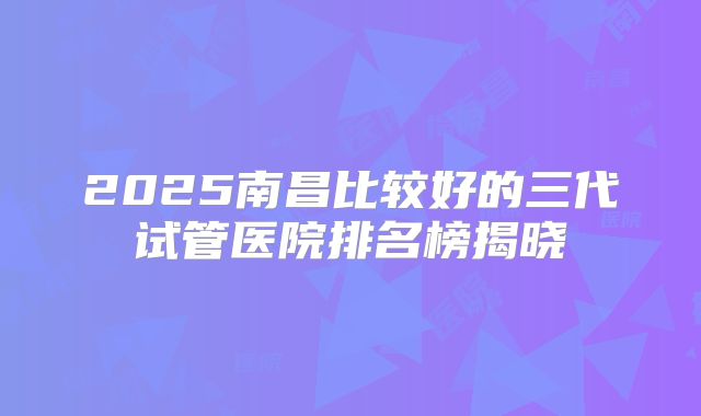 2025南昌比较好的三代试管医院排名榜揭晓