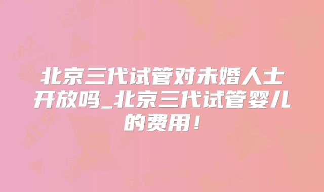 北京三代试管对未婚人士开放吗_北京三代试管婴儿的费用！