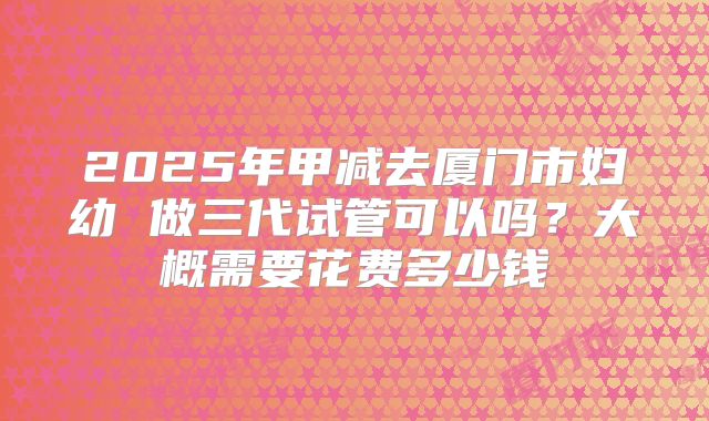 2025年甲减去厦门市妇幼 做三代试管可以吗?大概需要花费多少钱