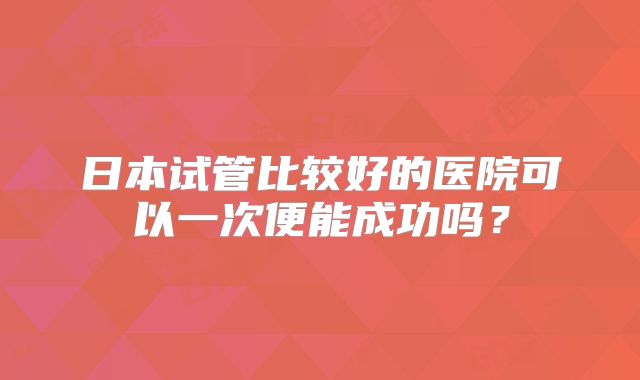 日本试管比较好的医院可以一次便能成功吗？