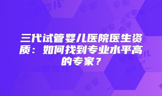 三代试管婴儿医院医生资质：如何找到专业水平高的专家？