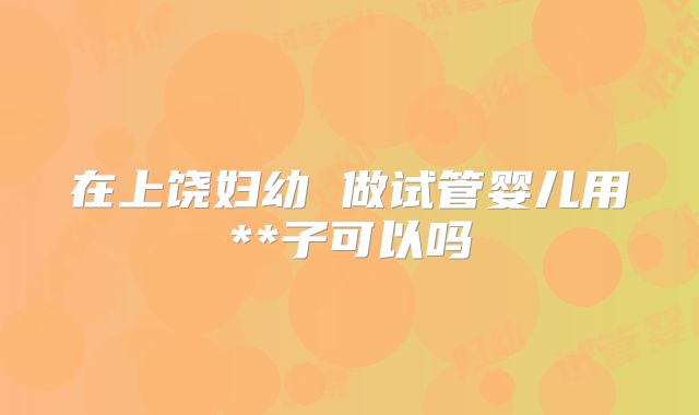 在上饶妇幼 做试管婴儿用**子可以吗