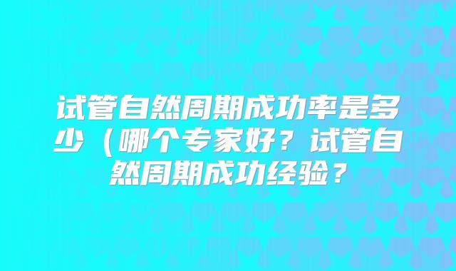 试管自然周期成功率是多少（哪个专家好？试管自然周期成功经验？