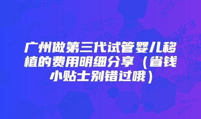 广州做第三代试管婴儿移植的费用明细分享（省钱小贴士别错过哦）