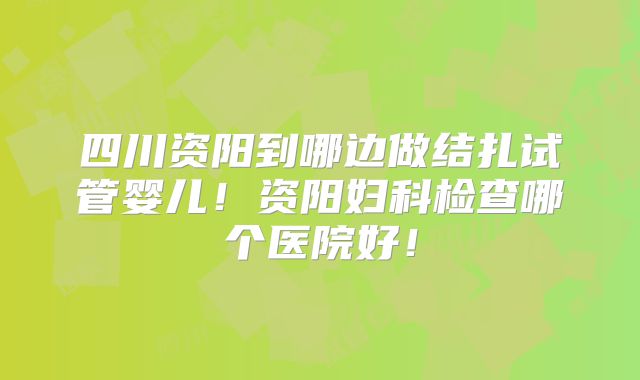 四川资阳到哪边做结扎试管婴儿!资阳妇科检查哪个医院好!