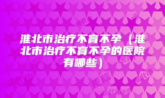 淮北市治疗不育不孕（淮北市治疗不育不孕的医院有哪些）