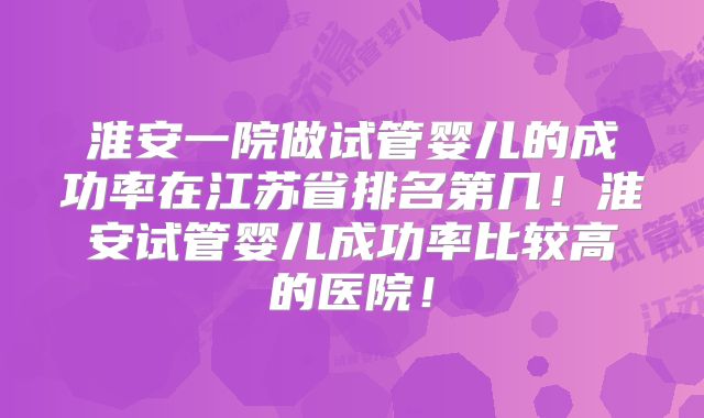 淮安一院做试管婴儿的成功率在江苏省排名第几!淮安试管婴儿成功率比较高的医院!