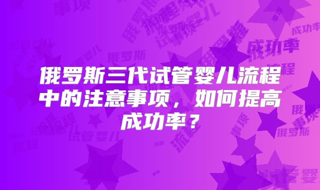 俄罗斯三代试管婴儿流程中的注意事项，如何提高成功率？