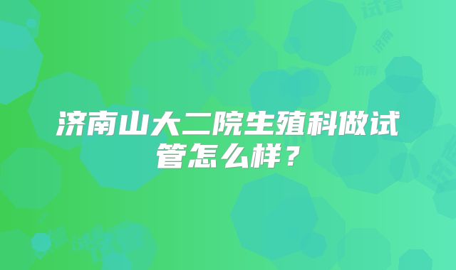 济南山大二院生殖科做试管怎么样？