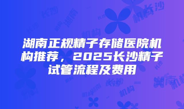 湖南正规精子存储医院机构推荐，2025长沙精子试管流程及费用