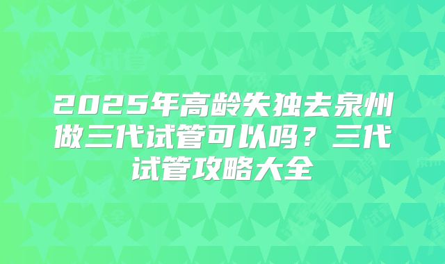 2025年高龄失独去泉州做三代试管可以吗？三代试管攻略大全