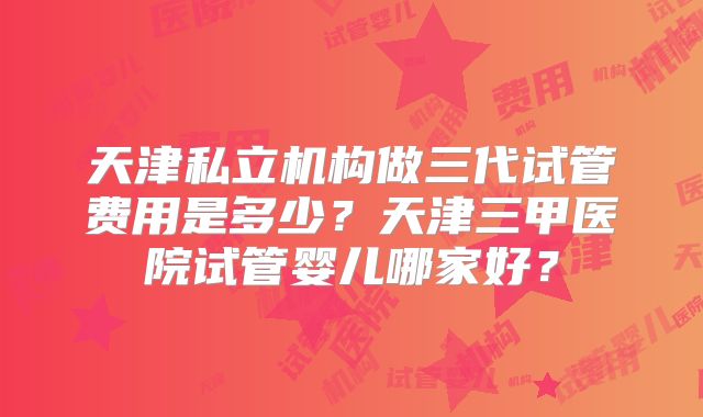 天津私立机构做三代试管费用是多少？天津三甲医院试管婴儿哪家好？