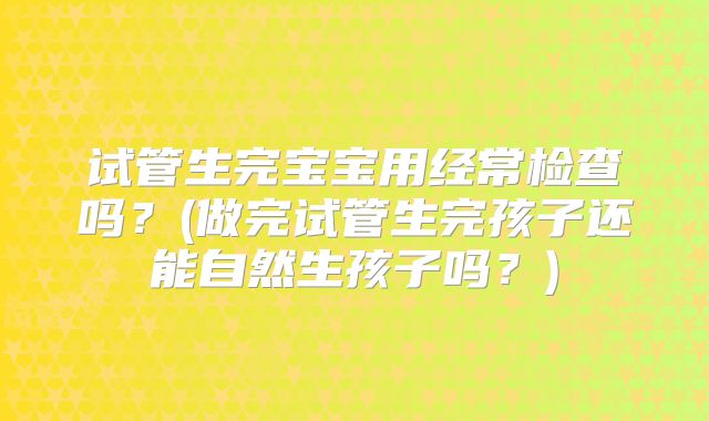 试管生完宝宝用经常检查吗？(做完试管生完孩子还能自然生孩子吗？)