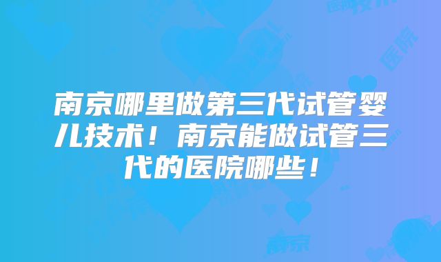 南京哪里做第三代试管婴儿技术！南京能做试管三代的医院哪些！