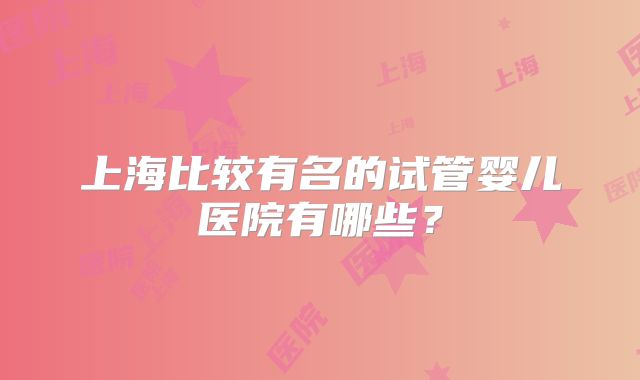 上海比较有名的试管婴儿医院有哪些？