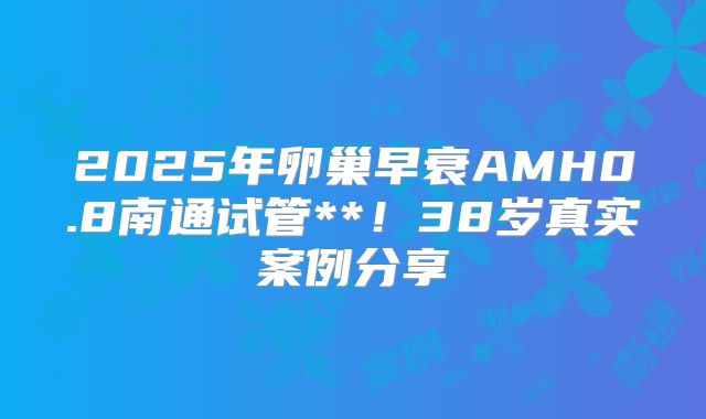 2025年卵巢早衰AMH0.8南通试管**！38岁真实案例分享