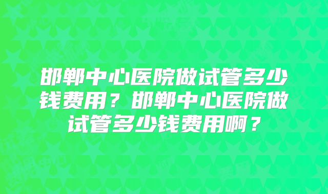 邯郸中心医院做试管多少钱费用?邯郸中心医院做试管多少钱费用啊?