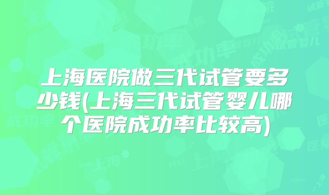 上海医院做三代试管要多少钱(上海三代试管婴儿哪个医院成功率比较高)