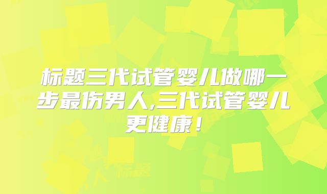 标题三代试管婴儿做哪一步最伤男人,三代试管婴儿更健康！