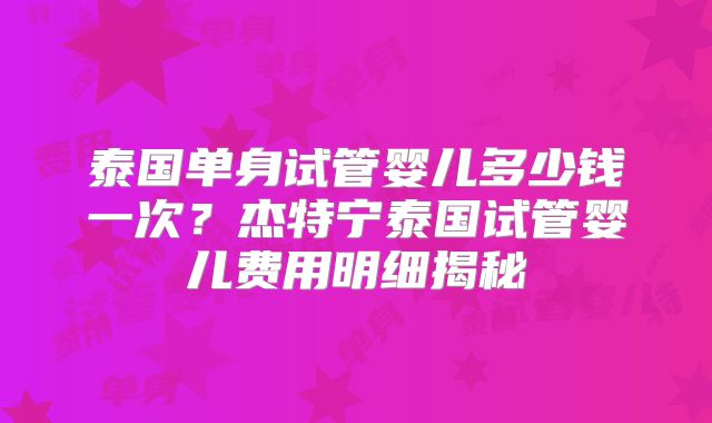 泰国单身试管婴儿多少钱一次？杰特宁泰国试管婴儿费用明细揭秘