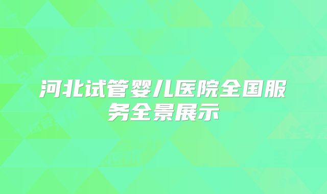 河北试管婴儿医院全国服务全景展示