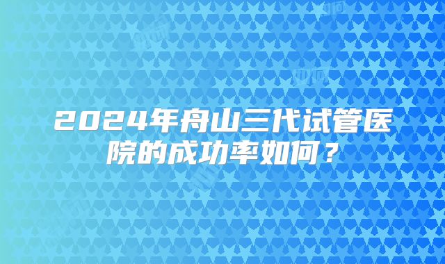 2024年舟山三代试管医院的成功率如何?
