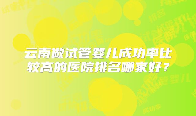 云南做试管婴儿成功率比较高的医院排名哪家好？