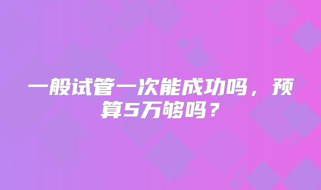 一般试管一次能成功吗，预算5万够吗？