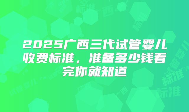 2025广西三代试管婴儿收费标准，准备多少钱看完你就知道