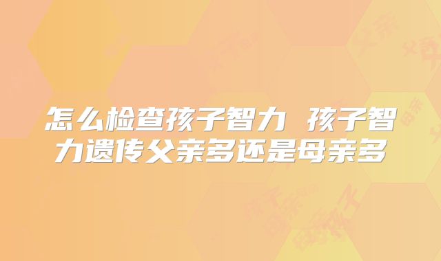 怎么检查孩子智力 孩子智力遗传父亲多还是母亲多