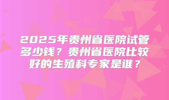 2025年贵州省医院试管多少钱？贵州省医院比较好的生殖科专家是谁？
