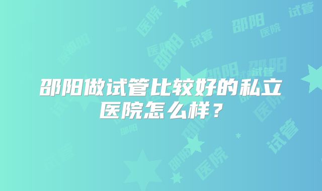 邵阳做试管比较好的私立医院怎么样？