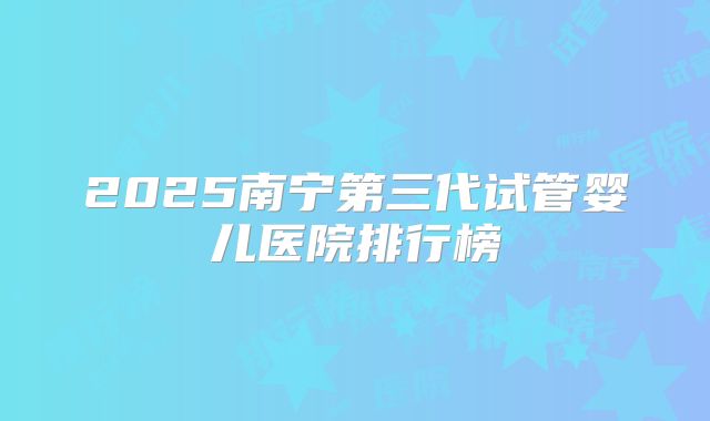 2025南宁第三代试管婴儿医院排行榜