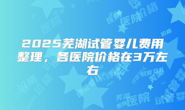 2025芜湖试管婴儿费用整理,各医院价格在3万左右