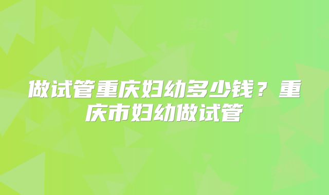 做试管重庆妇幼多少钱?重庆市妇幼做试管