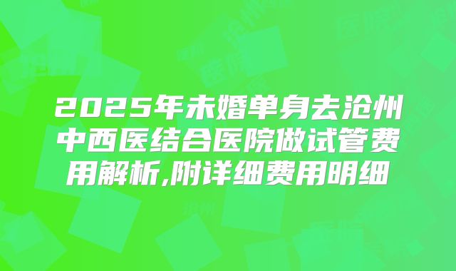 2025年未婚单身去沧州中西医结合医院做试管费用解析,附详细费用明细