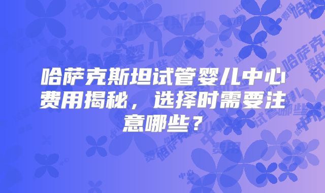 哈萨克斯坦试管婴儿中心费用揭秘，选择时需要注意哪些？