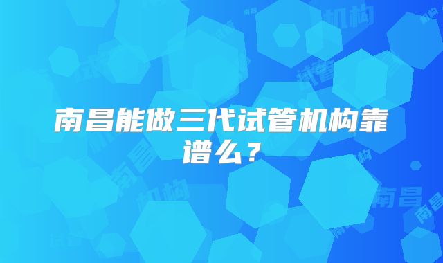 南昌能做三代试管机构靠谱么？