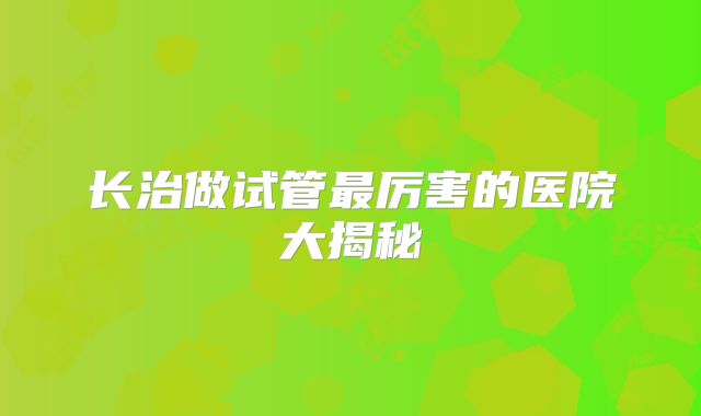长治做试管最厉害的医院大揭秘