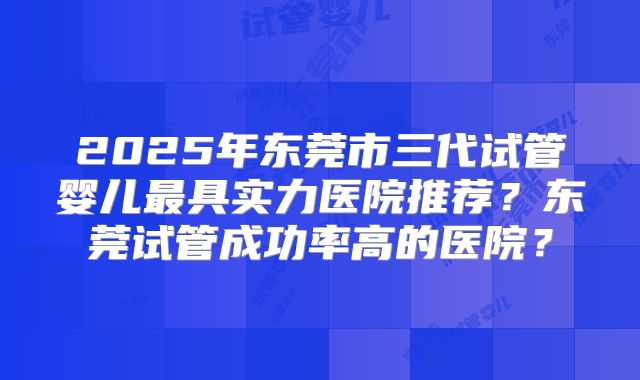 2025年东莞市三代试管婴儿最具实力医院推荐？东莞试管成功率高的医院？