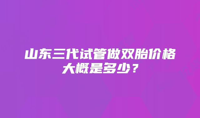 山东三代试管做双胎价格大概是多少?