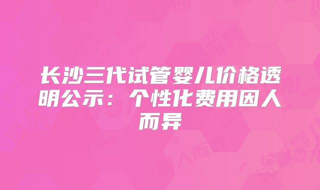 长沙三代试管婴儿价格透明公示:个性化费用因人而异