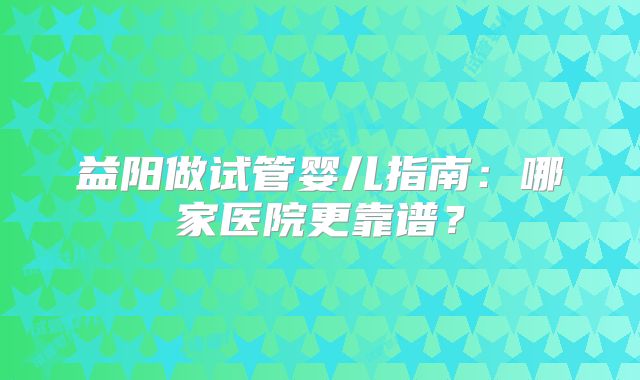 益阳做试管婴儿指南:哪家医院更靠谱?