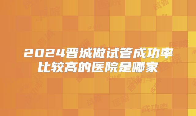 2024晋城做试管成功率比较高的医院是哪家