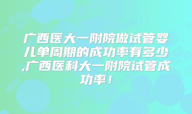 广西医大一附院做试管婴儿单周期的成功率有多少,广西医科大一附院试管成功率!