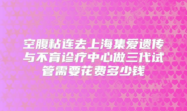 空腹粘连去上海集爱遗传与不育诊疗中心做三代试管需要花费多少钱