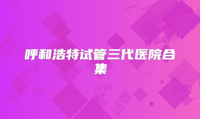 呼和浩特试管三代医院合集