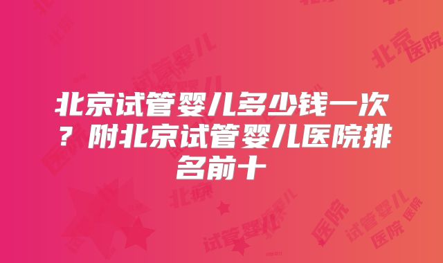 北京试管婴儿多少钱一次?附北京试管婴儿医院排名前十