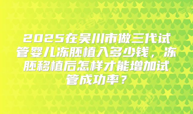 2025在吴川市做三代试管婴儿冻胚植入多少钱,冻胚移植后怎样才能增加试管成功率?